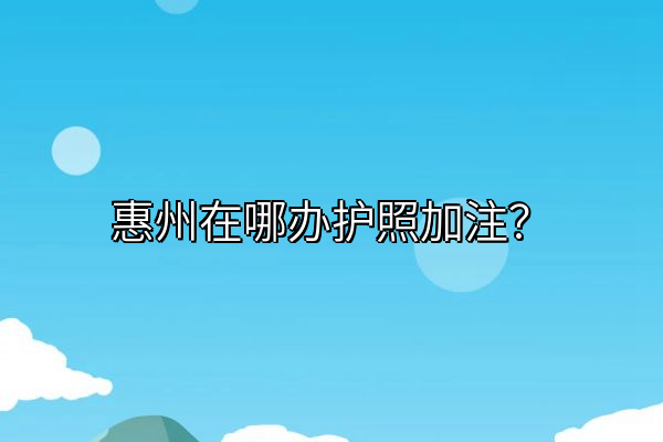 惠州在哪办护照加注？