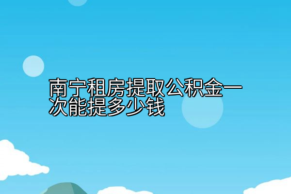 南宁租房提取公积金一次能提多少钱