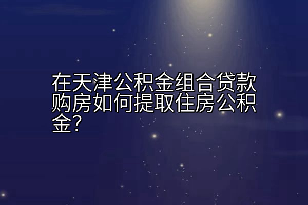 在天津公积金组合贷款购房如何提取住房公积金？