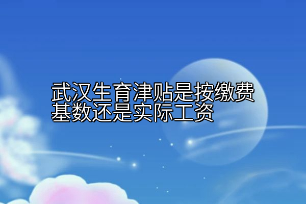 武汉生育津贴是按缴费基数还是实际工资