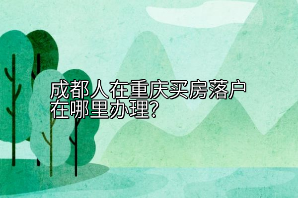 成都人在重庆买房落户在哪里办理？