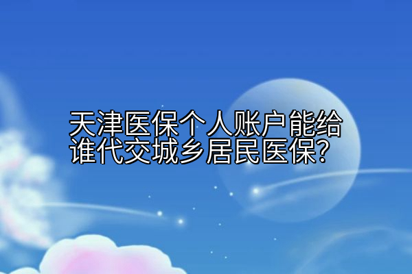 天津医保个人账户能给谁代交城乡居民医保？
