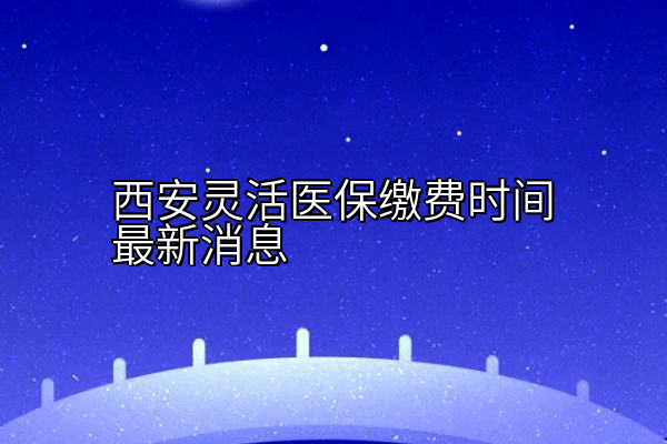 西安灵活医保缴费时间最新消息