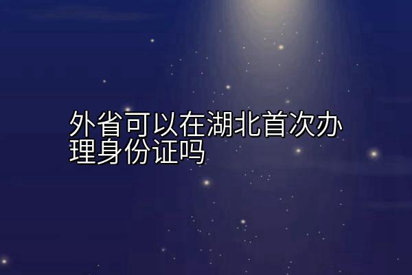 外省可以在湖北首次办理身份证吗