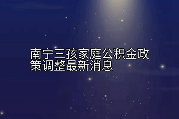 南宁三孩家庭公积金政策调整最新消息