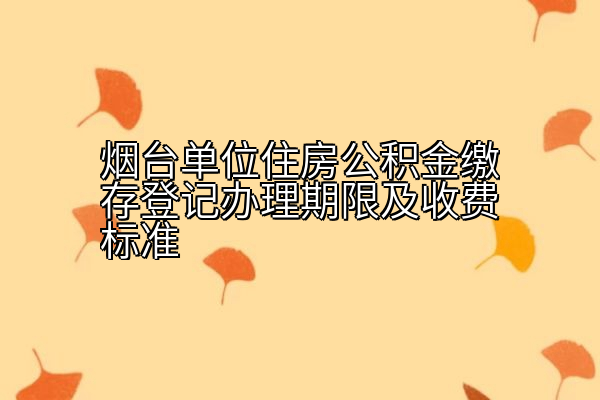 烟台单位住房公积金缴存登记办理期限及收费标准