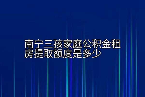 南宁三孩家庭公积金租房提取额度是多少