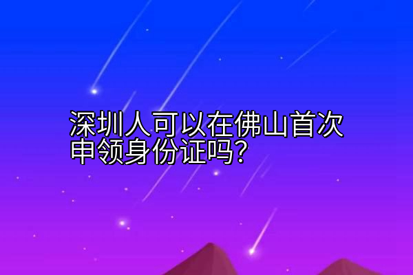 深圳人可以在佛山首次申领身份证吗？