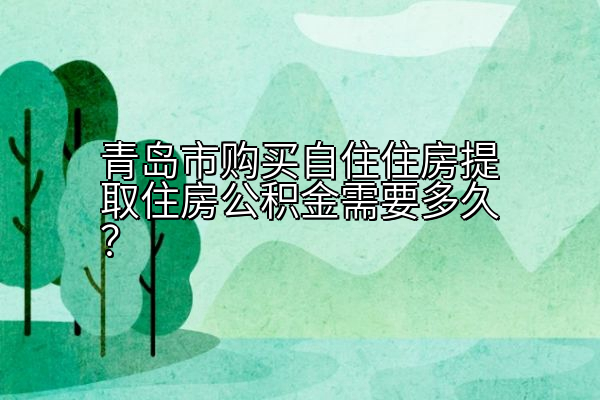 青岛市购买自住住房提取住房公积金需要多久？