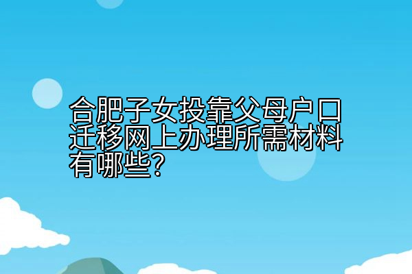 合肥子女投靠父母户口迁移网上办理所需材料有哪些？