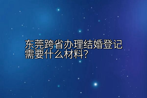 东莞跨省办理结婚登记需要什么材料？