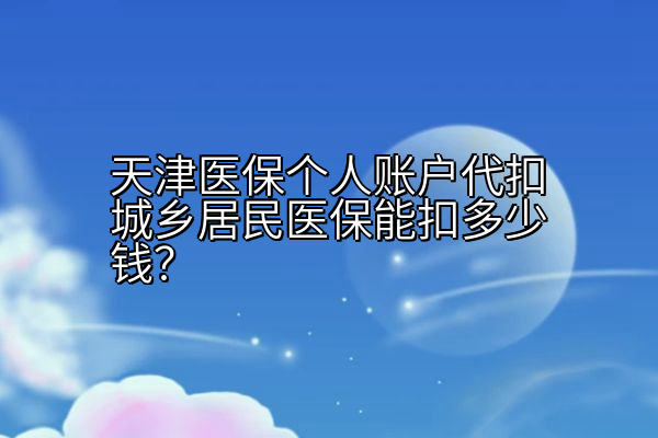 天津医保个人账户代扣城乡居民医保能扣多少钱？