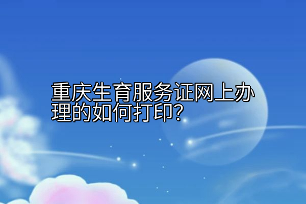 重庆生育服务证网上办理的如何打印？