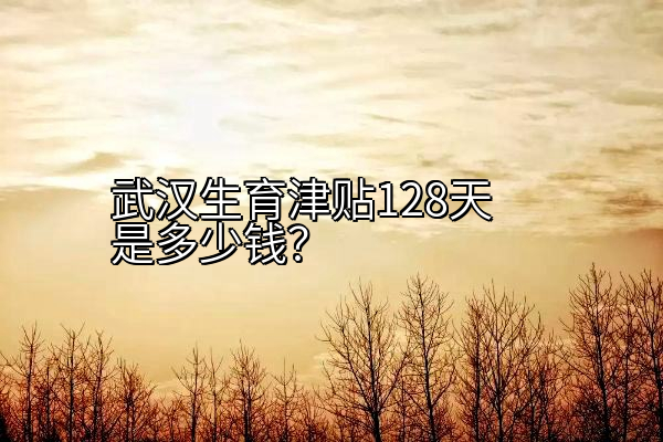 武汉生育津贴128天是多少钱？