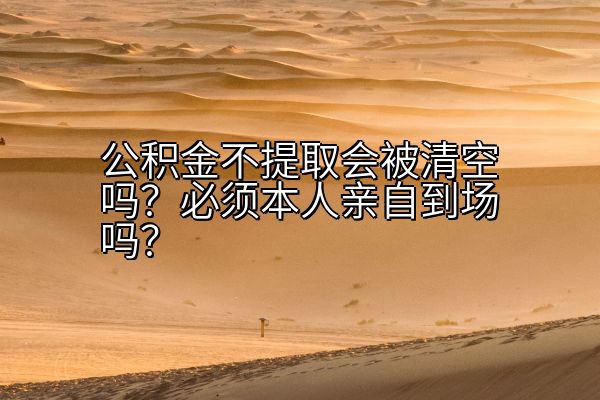公积金不提取会被清空吗？必须本人亲自到场吗？