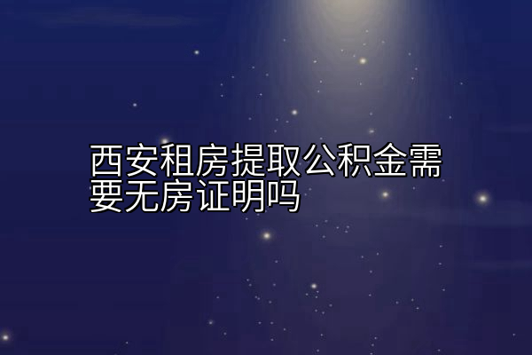 西安租房提取公积金需要无房证明吗