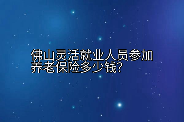 佛山灵活就业人员参加养老保险多少钱？