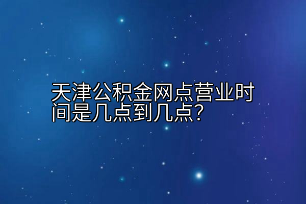 天津公积金网点营业时间是几点到几点？
