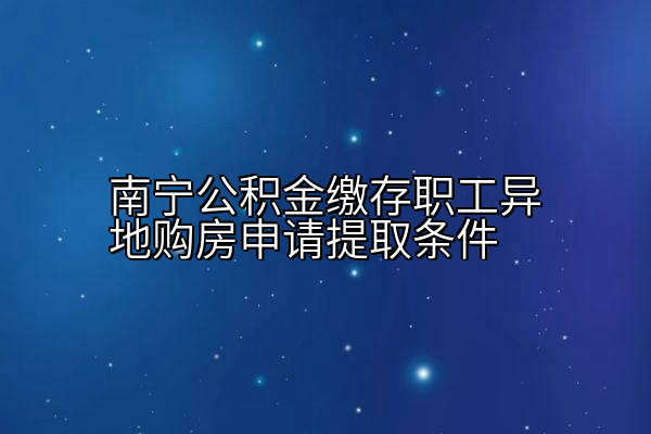 南宁公积金缴存职工异地购房申请提取条件