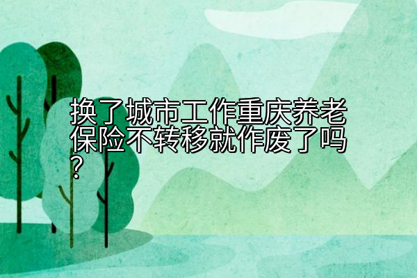 换了城市工作重庆养老保险不转移就作废了吗？