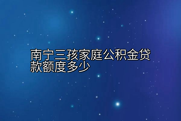 南宁三孩家庭公积金贷款额度多少
