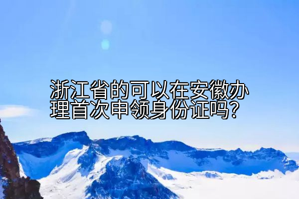 浙江省的可以在安徽办理首次申领身份证吗？
