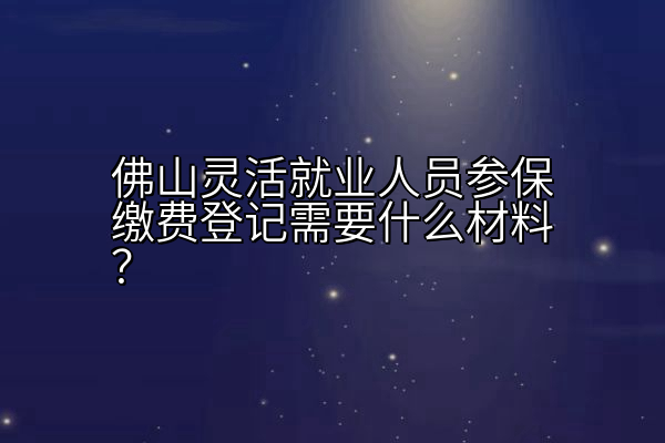 佛山灵活就业人员参保缴费登记需要什么材料？