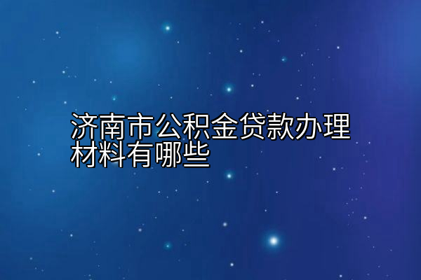 济南市公积金贷款办理材料有哪些