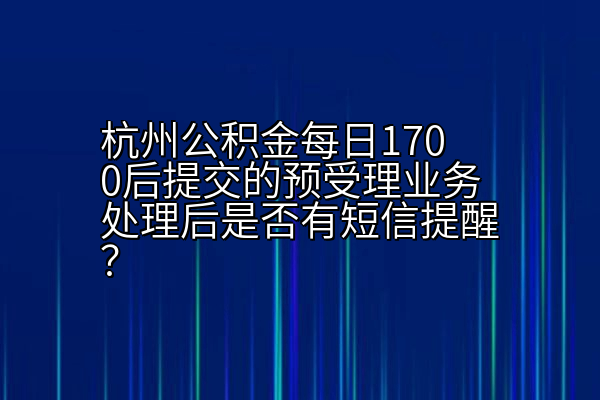 杭州公积金每日1700后提交的预受理业务处理后是否有短信提醒？