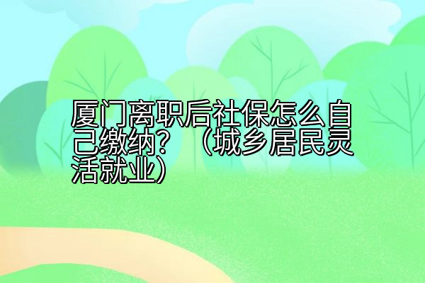厦门离职后社保怎么自己缴纳？（城乡居民灵活就业）