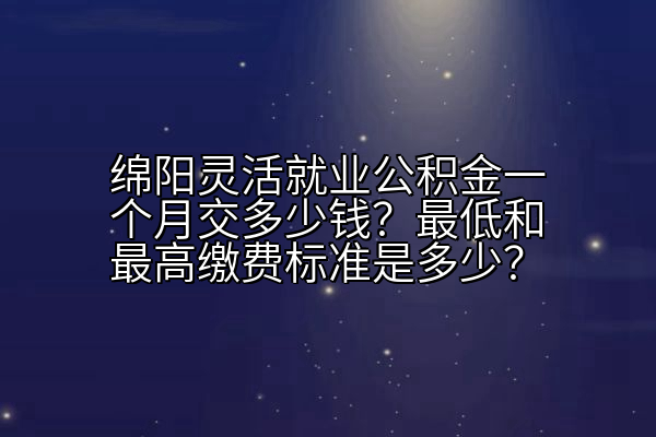 绵阳灵活就业公积金一个月交多少钱？最低和最高缴费标准是多少？