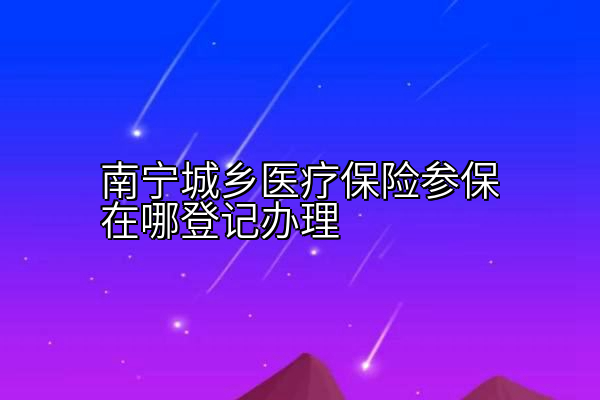 南宁城乡医疗保险参保在哪登记办理