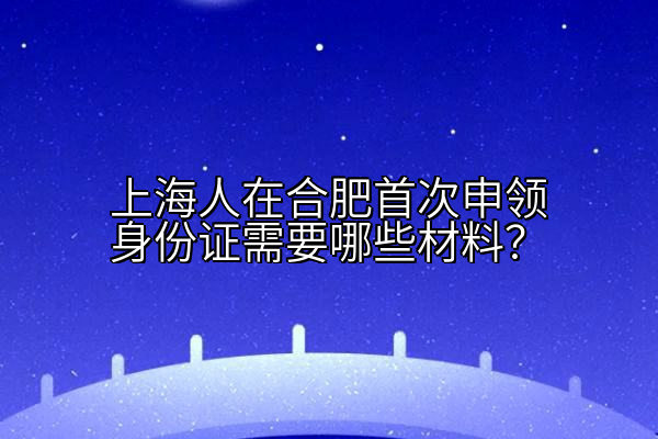 上海人在合肥首次申领身份证需要哪些材料？