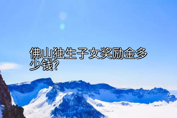 佛山独生子女奖励金多少钱？