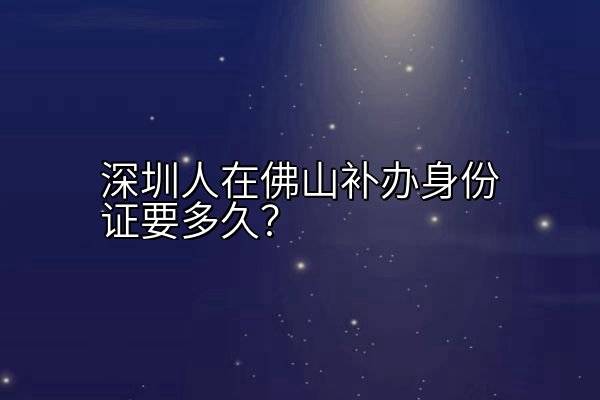 深圳人在佛山补办身份证要多久？