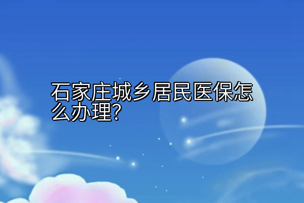 石家庄城乡居民医保怎么办理？