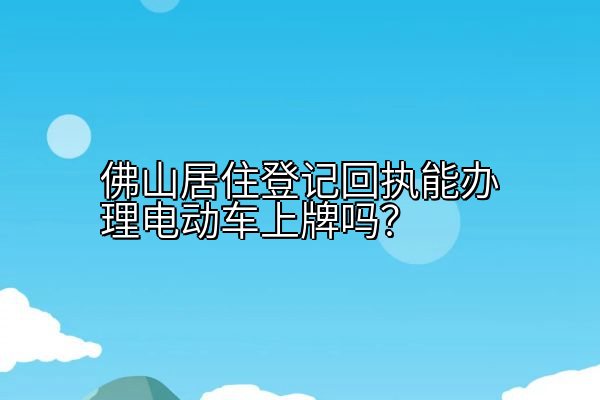 佛山居住登记回执能办理电动车上牌吗？