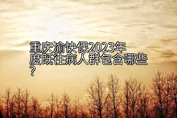 重庆渝快保2023年度既往病人群包含哪些？