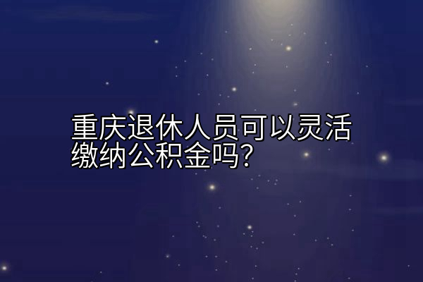 重庆退休人员可以灵活缴纳公积金吗？
