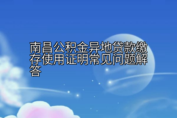 南昌公积金异地贷款缴存使用证明常见问题解答