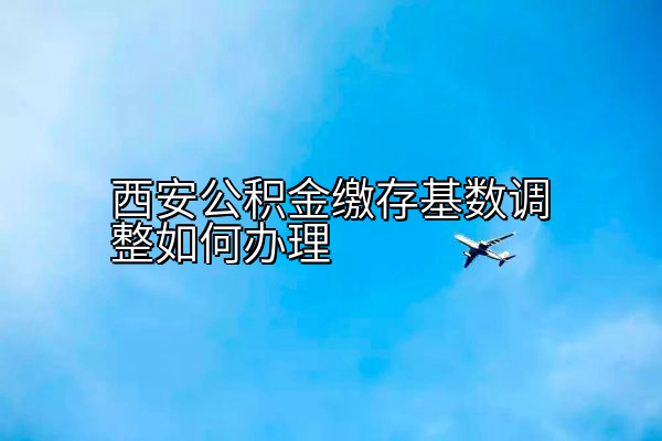 西安公积金缴存基数调整如何办理