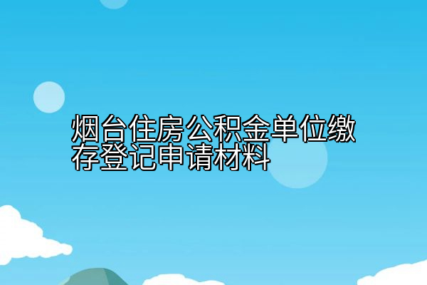 烟台住房公积金单位缴存登记申请材料