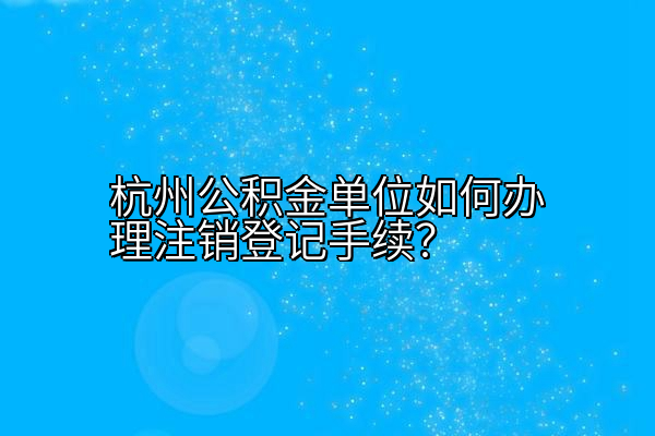 杭州公积金单位如何办理注销登记手续？