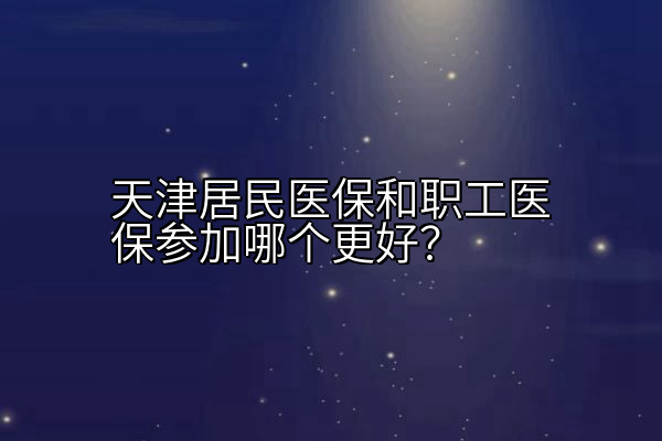 天津居民医保和职工医保参加哪个更好？