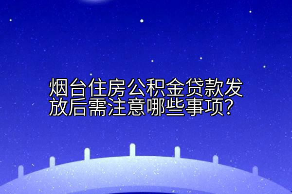烟台住房公积金贷款发放后需注意哪些事项？