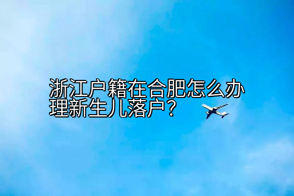 浙江户籍在合肥怎么办理新生儿落户？