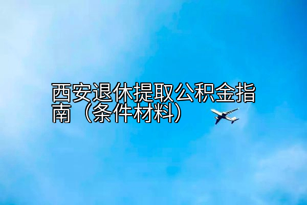西安退休提取公积金指南（条件材料）