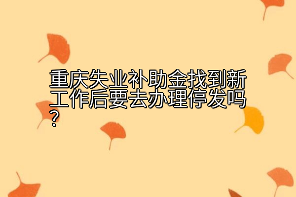 重庆失业补助金找到新工作后要去办理停发吗？