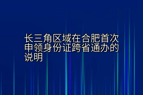 长三角区域在合肥首次申领身份证跨省通办的说明
