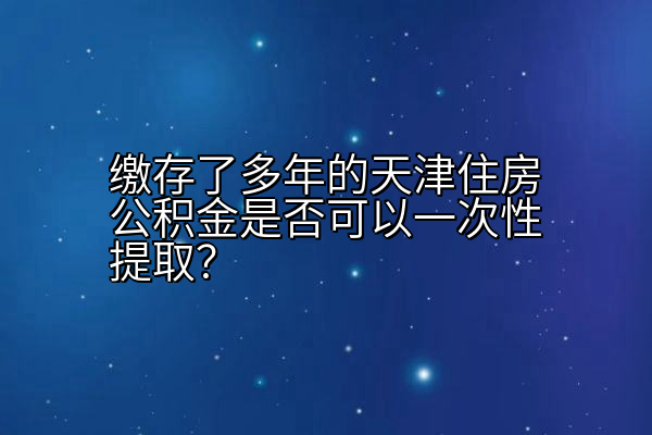 缴存了多年的天津住房公积金是否可以一次性提取？